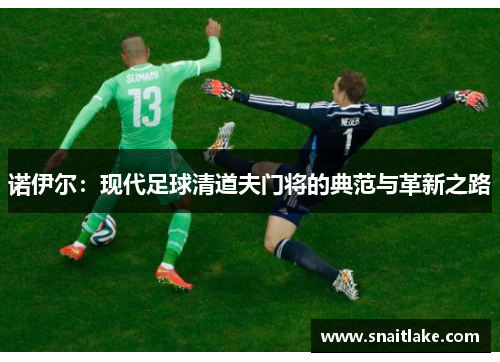 诺伊尔:现代足球清道夫门将的典范与革新之路 诺伊尔:现代足球清道夫门将的典范与革新之路