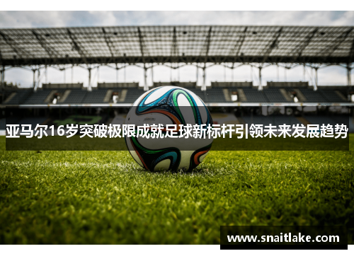 亚马尔16岁突破极限成就足球新标杆引领未来发展趋势 亚马尔16岁突破极限成就足球新标杆引领未来发展趋势