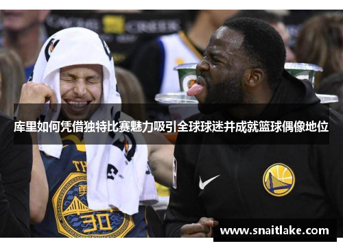 库里如何凭借独特比赛魅力吸引全球球迷并成就篮球偶像地位