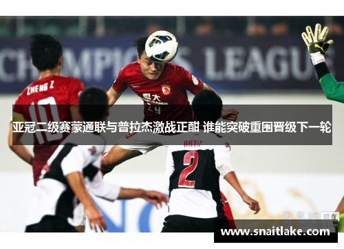 亚冠二级赛蒙通联与普拉杰激战正酣 谁能突破重围晋级下一轮 亚冠二级赛蒙通联与普拉杰激战正酣 谁能突破重围晋级下一轮