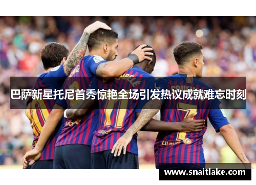 巴萨新星托尼首秀惊艳全场引发热议成就难忘时刻