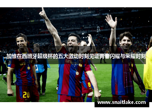 加维在西班牙超级杯的五大激动时刻见证青春闪耀与荣耀时刻