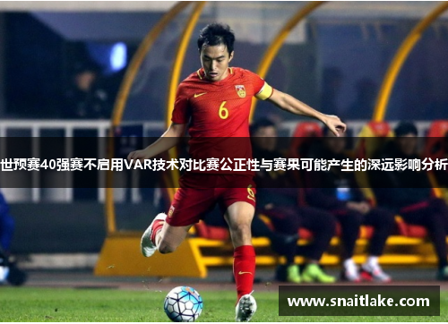 世预赛40强赛不启用VAR技术对比赛公正性与赛果可能产生的深远影响分析