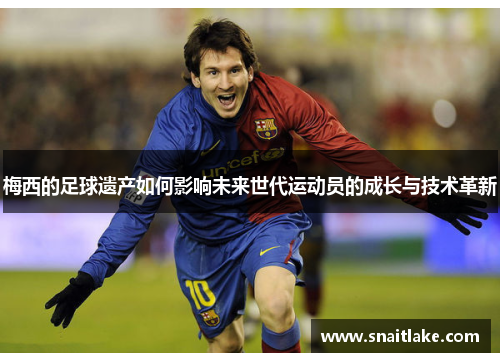 梅西的足球遗产如何影响未来世代运动员的成长与技术革新 梅西的足球遗产如何影响未来世代运动员的成长与技术革新