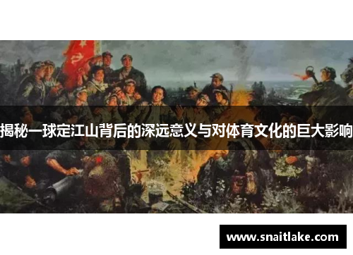 揭秘一球定江山背后的深远意义与对体育文化的巨大影响 揭秘一球定江山背后的深远意义与对体育文化的巨大影响