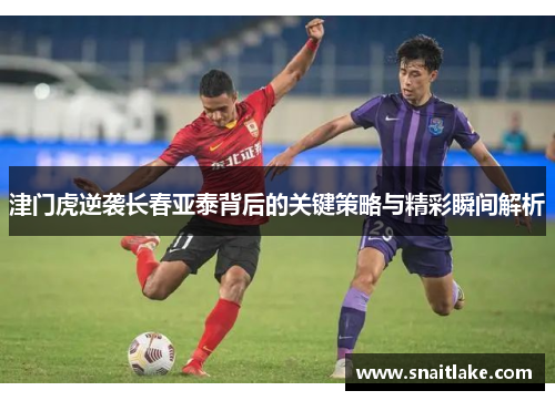 津门虎逆袭长春亚泰背后的关键策略与精彩瞬间解析