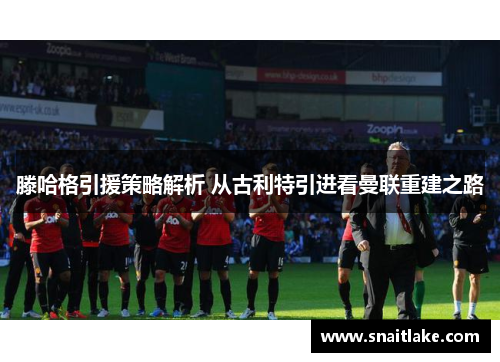 滕哈格引援策略解析 从古利特引进看曼联重建之路 滕哈格引援策略解析 从古利特引进看曼联重建之路