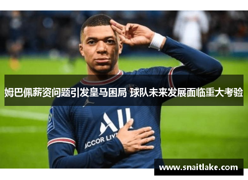 姆巴佩薪资问题引发皇马困局 球队未来发展面临重大考验