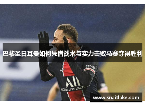 巴黎圣日耳曼如何凭借战术与实力击败马赛夺得胜利